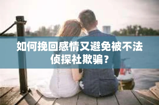 如何挽回感情又避免被不法侦探社欺骗？
