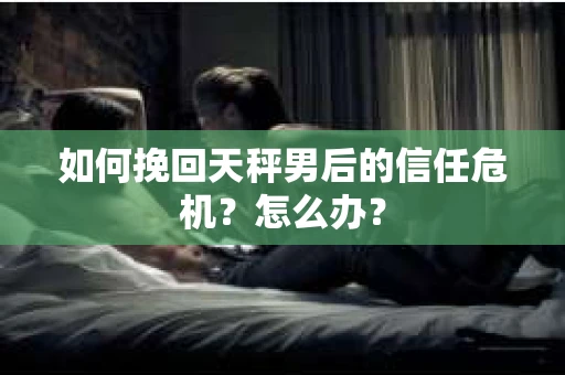 如何挽回天秤男后的信任危机？怎么办？