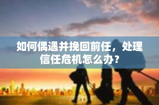 如何偶遇并挽回前任，处理信任危机怎么办？