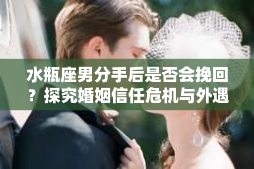 水瓶座男分手后是否会挽回？探究婚姻信任危机与外遇嫌疑的应对策略