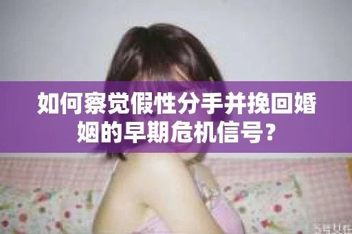 如何察觉假性分手并挽回婚姻的早期危机信号? 如何察觉假性分手并挽回婚姻的早期危机信号?