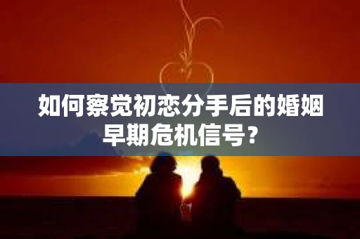 如何察觉初恋分手后的婚姻早期危机信号？
