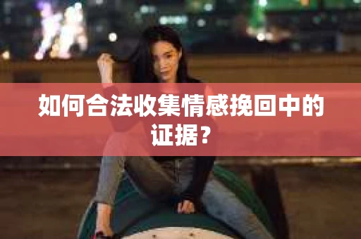 如何合法收集情感挽回中的证据？