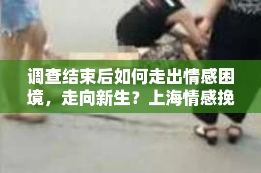调查结束后如何走出情感困境，走向新生？上海情感挽回婚姻公司给出的专业建议