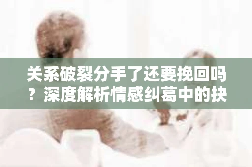 关系破裂分手了还要挽回吗？深度解析情感纠葛中的抉择