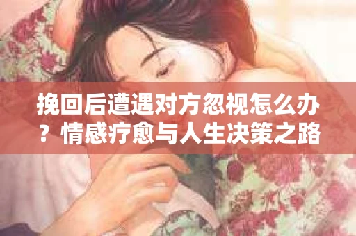 挽回后遭遇对方忽视怎么办？情感疗愈与人生决策之路