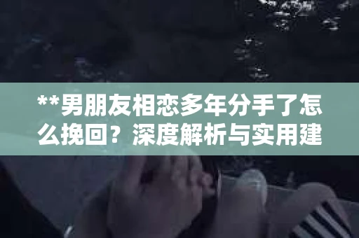 **男朋友相恋多年分手了怎么挽回？深度解析与实用建议**