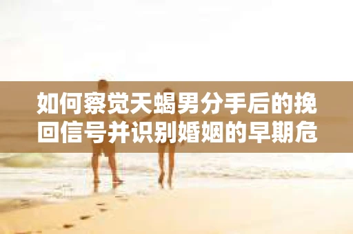 如何察觉天蝎男分手后的挽回信号并识别婚姻的早期危机？怎么办？