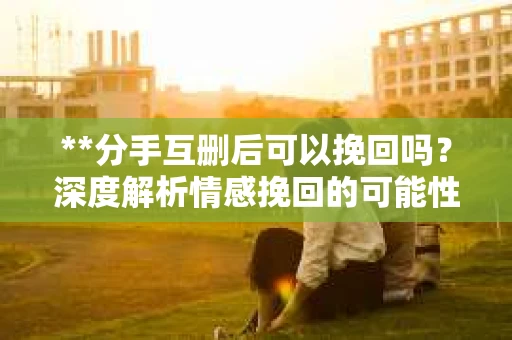 **分手互删后可以挽回吗？深度解析情感挽回的可能性**