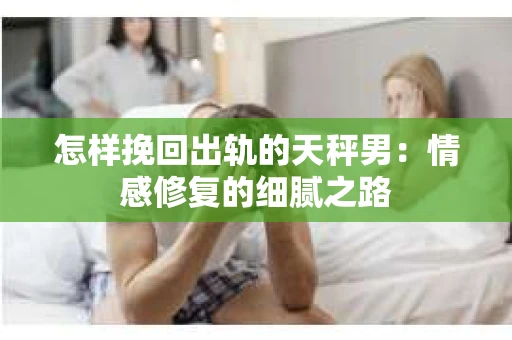 怎样挽回出轨的天秤男：情感修复的细腻之路