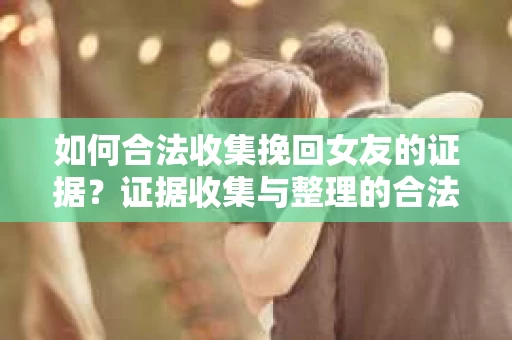 如何合法收集挽回女友的证据？证据收集与整理的合法策略怎么办？