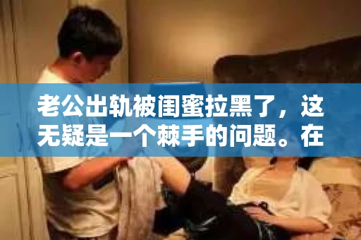 老公出轨被闺蜜拉黑了，这无疑是一个棘手的问题。在这个问题上，我想要和大家分享一下我的看法和经历，希望能给大家带来一些启示。