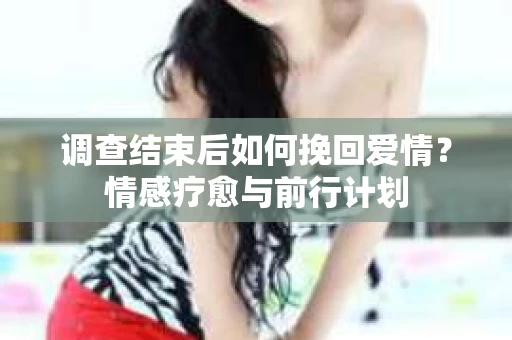 调查结束后如何挽回爱情？情感疗愈与前行计划