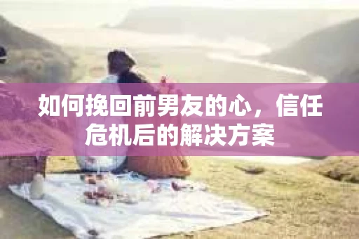 如何挽回前男友的心，信任危机后的解决方案