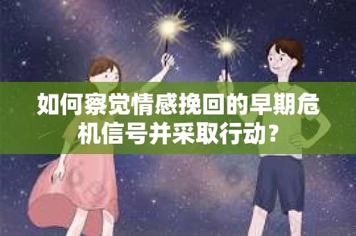如何察觉情感挽回的早期危机信号并采取行动？