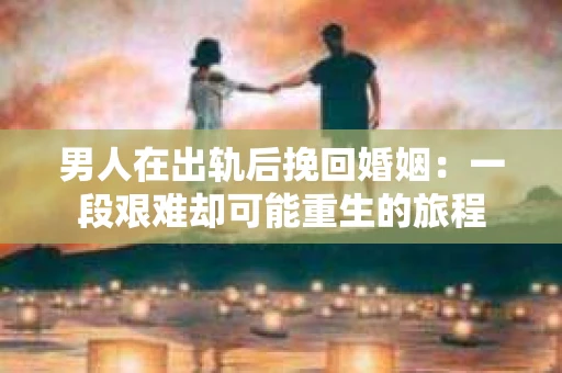 男人在出轨后挽回婚姻：一段艰难却可能重生的旅程