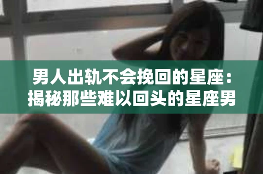 男人出轨不会挽回的星座：揭秘那些难以回头的星座男