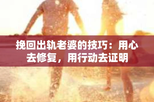 挽回出轨老婆的技巧：用心去修复，用行动去证明