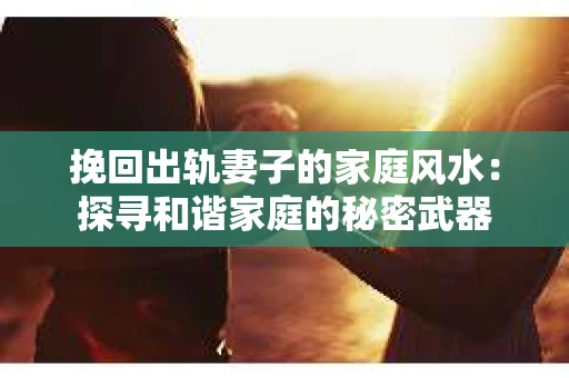挽回出轨妻子的家庭风水:探寻和谐家庭的秘密武器 挽回出轨妻子的家庭风水:探寻和谐家庭的秘密武器