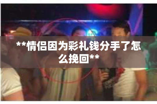 **情侣因为彩礼钱分手了怎么挽回**