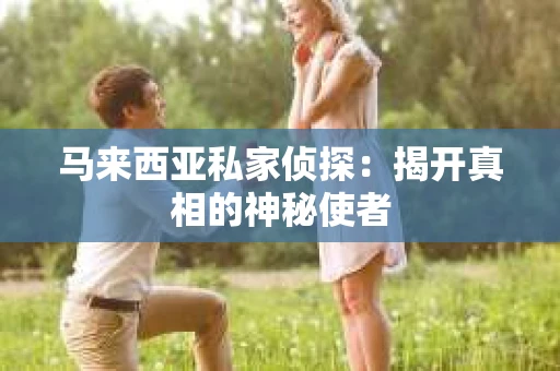 马来西亚私家侦探:揭开真相的神秘使者 马来西亚私家侦探:揭开真相的神秘使者