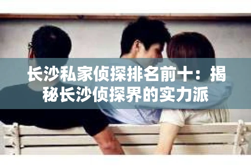 长沙私家侦探排名前十：揭秘长沙侦探界的实力派