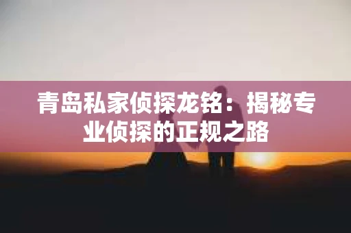 青岛私家侦探龙铭：揭秘专业侦探的正规之路