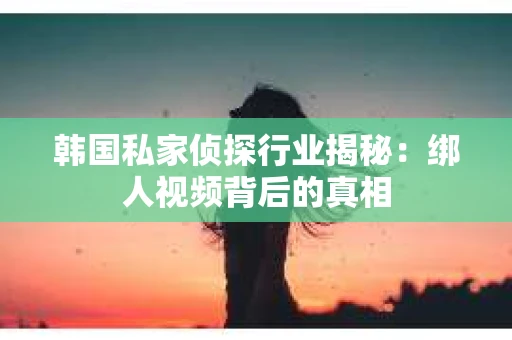 韩国私家侦探行业揭秘：绑人视频背后的真相