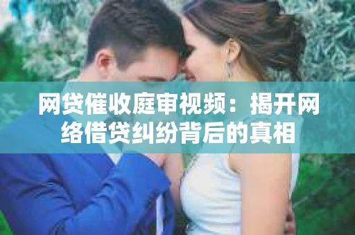 网贷催收庭审视频：揭开网络借贷纠纷背后的真相