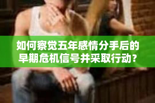 如何察觉五年感情分手后的早期危机信号并采取行动？