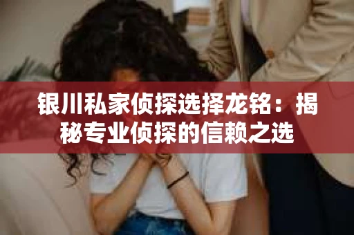 银川私家侦探选择龙铭：揭秘专业侦探的信赖之选
