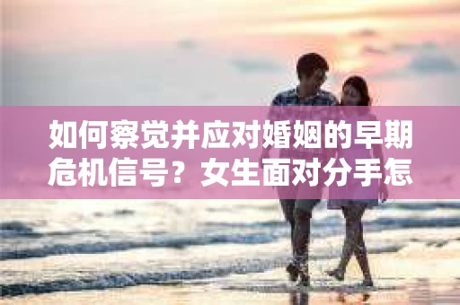 如何察觉并应对婚姻的早期危机信号？女生面对分手怎么办？