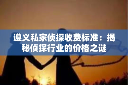 遵义私家侦探收费标准：揭秘侦探行业的价格之谜