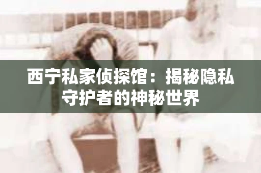 西宁私家侦探馆：揭秘隐私守护者的神秘世界