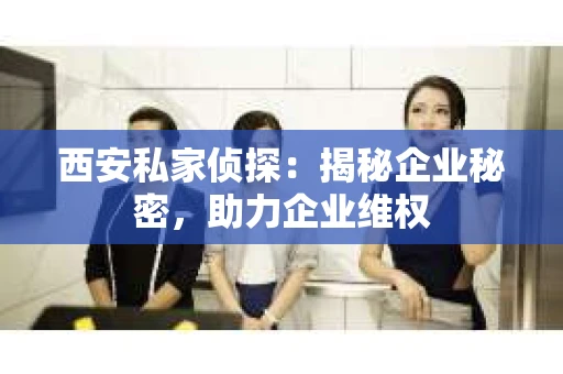 西安私家侦探：揭秘企业秘密，助力企业维权