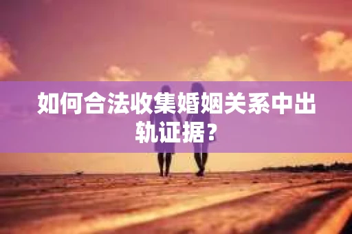 如何合法收集婚姻关系中出轨证据？