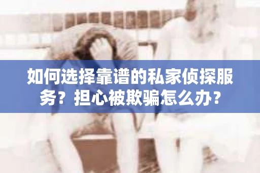 如何选择靠谱的私家侦探服务？担心被欺骗怎么办？