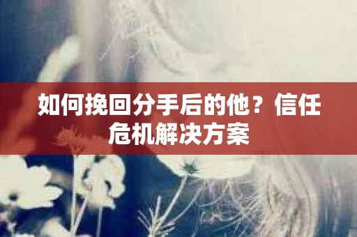 如何挽回分手后的他？信任危机解决方案