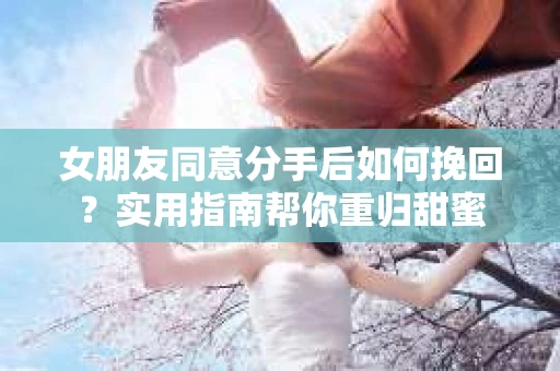 女朋友同意分手后如何挽回？实用指南帮你重归甜蜜