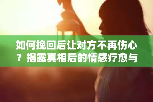 如何挽回后让对方不再伤心？揭露真相后的情感疗愈与前行计划