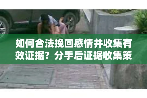 如何合法挽回感情并收集有效证据？分手后证据收集策略