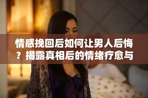 情感挽回后如何让男人后悔？揭露真相后的情绪疗愈与人生决策