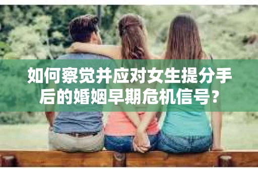 如何察觉并应对女生提分手后的婚姻早期危机信号？