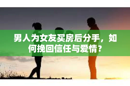 男人为女友买房后分手，如何挽回信任与爱情？