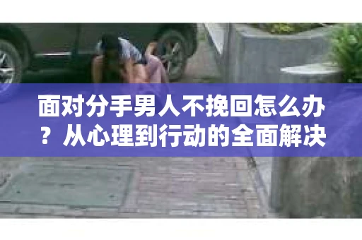 面对分手男人不挽回怎么办？从心理到行动的全面解决方案