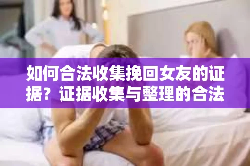 如何合法收集挽回女友的证据？证据收集与整理的合法策略怎么办？