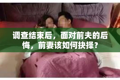 调查结束后，面对前夫的后悔，前妻该如何抉择？