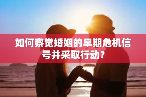 如何察觉婚姻的早期危机信号并采取行动？