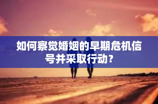 如何察觉婚姻的早期危机信号并采取行动？