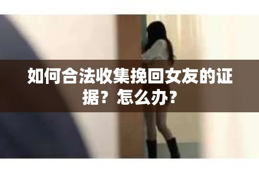 如何合法收集挽回女友的证据？怎么办？